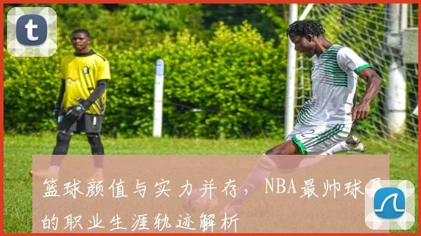 篮球颜值与实力并存，NBA最帅球员的职业生涯轨迹解析