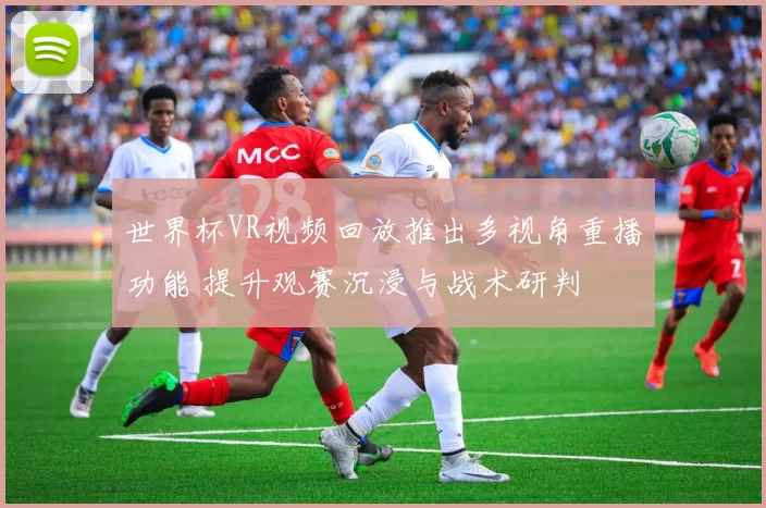 世界杯VR视频回放推出多视角重播功能 提升观赛沉浸与战术研判