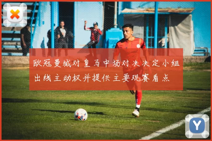 欧冠曼城对皇马中场对决决定小组出线主动权并提供主要观赛看点