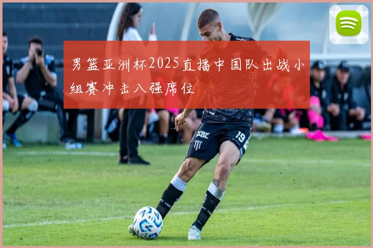 男篮亚洲杯2025直播中国队出战小组赛冲击八强席位