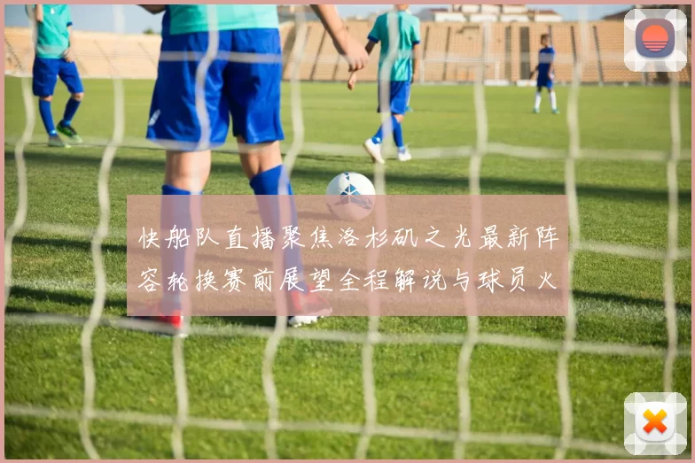 快船队直播聚焦洛杉矶之光最新阵容轮换赛前展望全程解说与球员火力碰撞