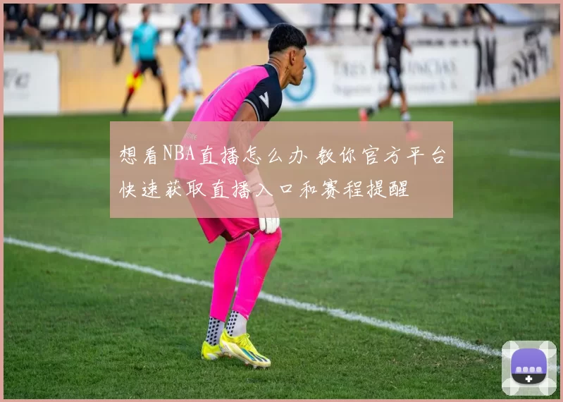 想看NBA直播怎么办 教你官方平台快速获取直播入口和赛程提醒