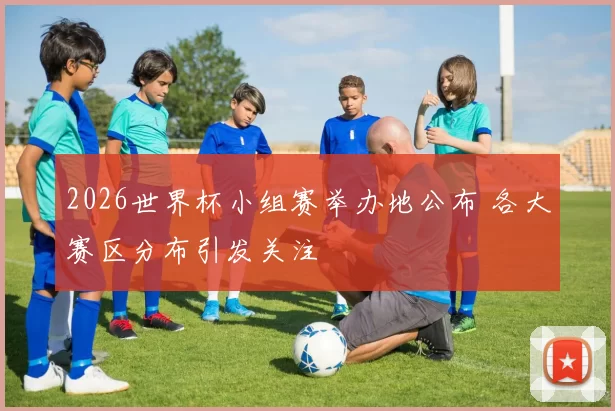 2026世界杯小组赛举办地公布 各大赛区分布引发关注