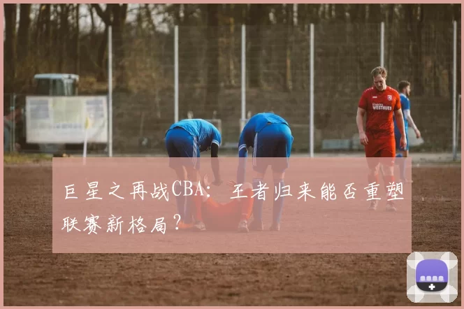 巨星之再战CBA:王者归来能否重塑联赛新格局?