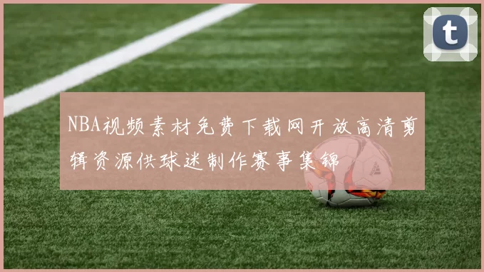 NBA视频素材免费下载网开放高清剪辑资源供球迷制作赛事集锦