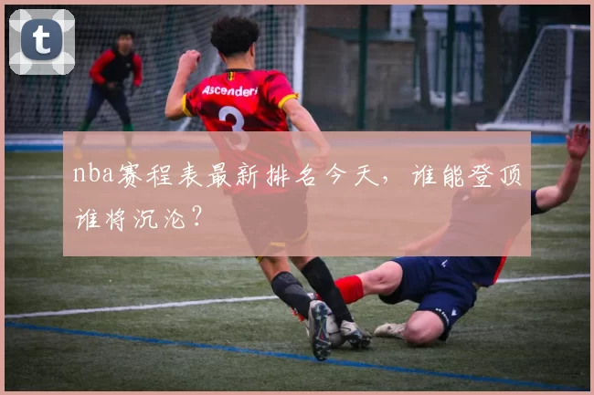 nba赛程表最新排名今天，谁能登顶谁将沉沦？