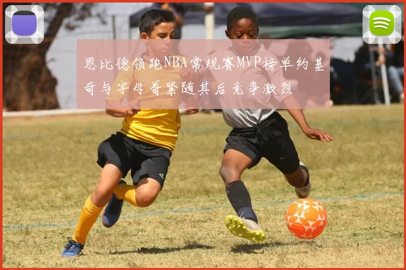 恩比德领跑NBA常规赛MVP榜单约基奇与字母哥紧随其后竞争激烈