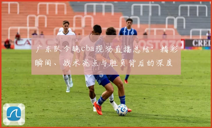 广东队今晚cba现场直播总结：精彩瞬间、战术亮点与胜负背后的深度剖析
