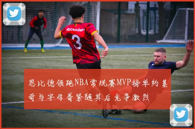 恩比德领跑NBA常规赛MVP榜单约基奇与字母哥紧随其后竞争激烈