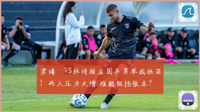 梁靖崑VS林诗栋后国乒男单成独苗！两人压力大增 谁能阻挡张本？