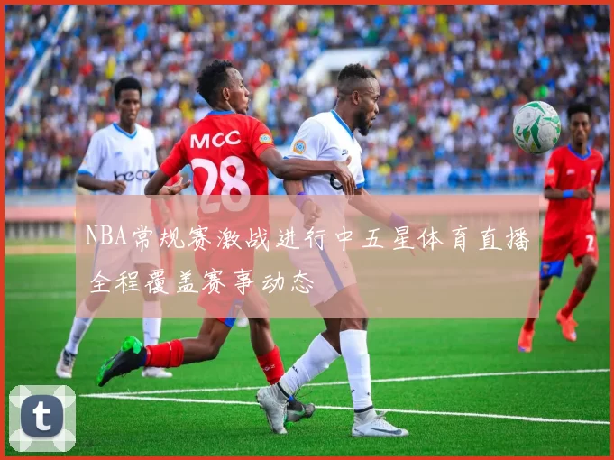 NBA常规赛激战进行中五星体育直播全程覆盖赛事动态