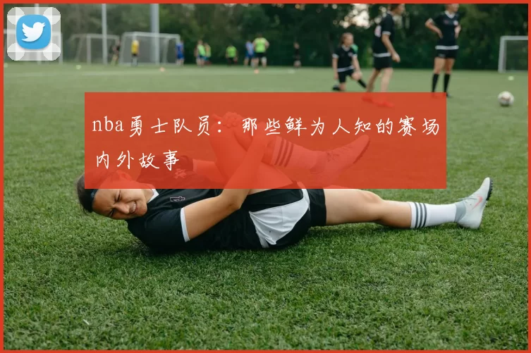 nba勇士队员：那些鲜为人知的赛场内外故事