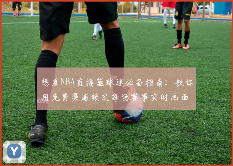 想看NBA直播篮球迷必备指南：教你用免费渠道锁定每场赛事实时画面