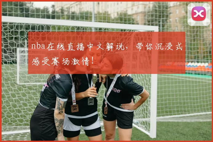 nba在线直播中文解说，带你沉浸式感受赛场激情！