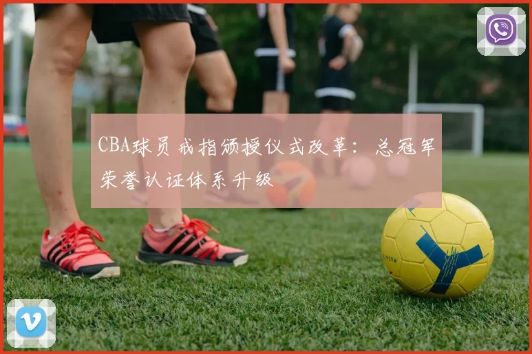 CBA球员戒指颁授仪式改革：总冠军荣誉认证体系升级