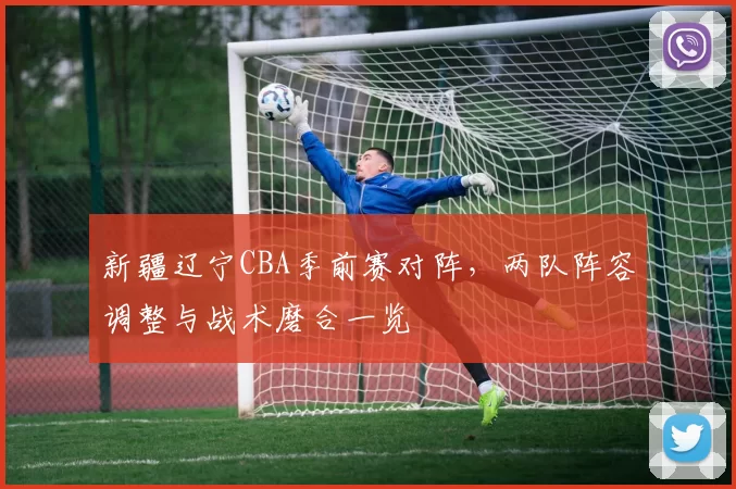 新疆辽宁CBA季前赛对阵，两队阵容调整与战术磨合一览