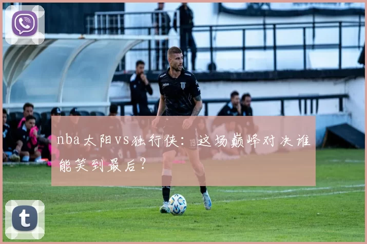 nba太阳vs独行侠：这场巅峰对决谁能笑到最后？