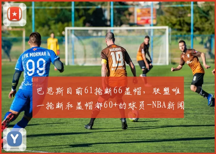巴恩斯目前61抢断66盖帽，联盟唯一抢断和盖帽都60+的球员-NBA新闻