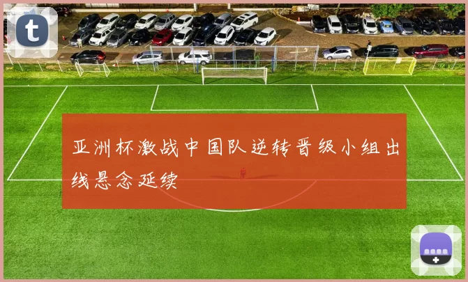 亚洲杯激战中国队逆转晋级小组出线悬念延续