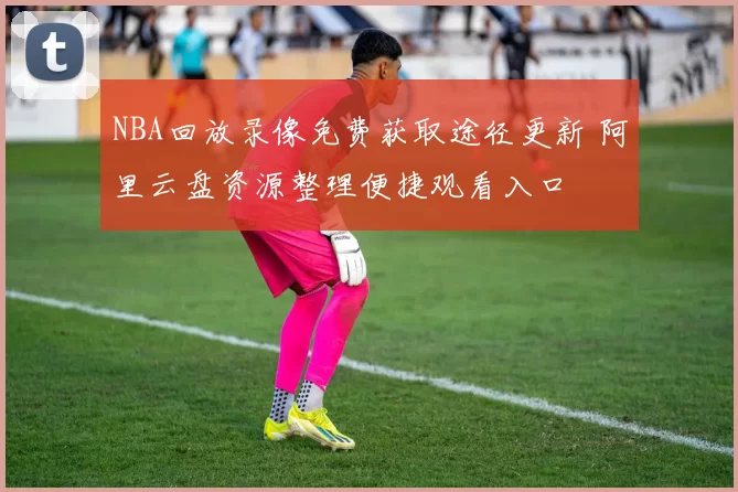 NBA回放录像免费获取途径更新 阿里云盘资源整理便捷观看入口