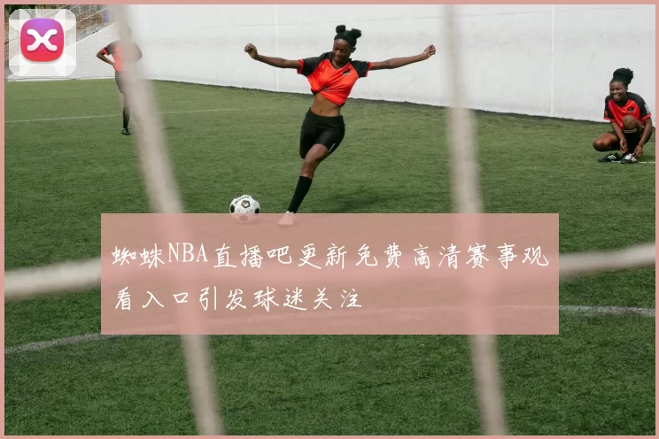 蜘蛛NBA直播吧更新免费高清赛事观看入口引发球迷关注