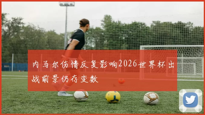 内马尔伤情反复影响2026世界杯出战前景仍存变数