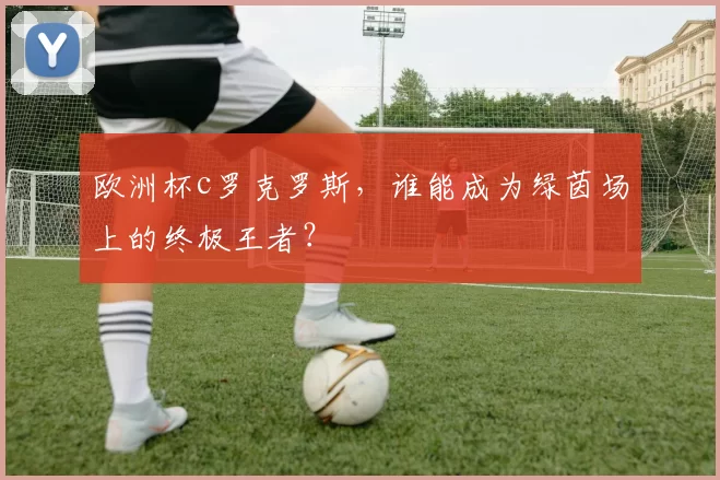 欧洲杯c罗克罗斯，谁能成为绿茵场上的终极王者？