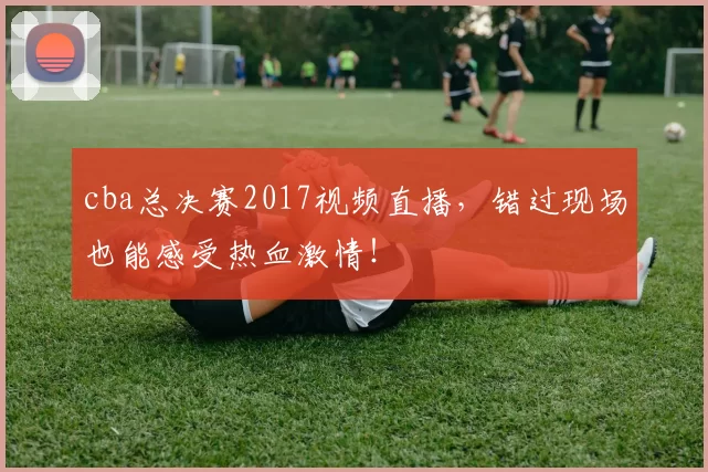 cba总决赛2017视频直播，错过现场也能感受热血激情！