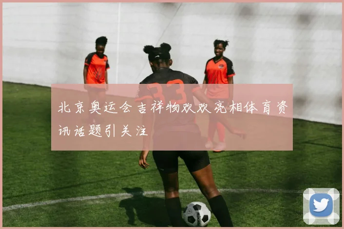 北京奥运会吉祥物欢欢亮相体育资讯话题引关注