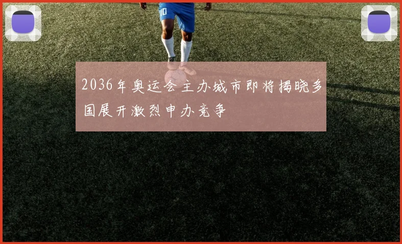 2036年奥运会主办城市即将揭晓多国展开激烈申办竞争