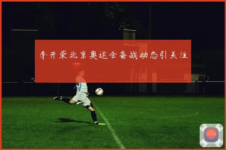 李开荣北京奥运会备战动态引关注