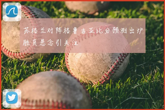 苏格兰对阵格鲁吉亚比分预测出炉胜负悬念引关注